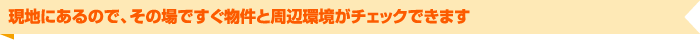 現地にあるので、その場ですぐ物件と周辺環境がチェックできます