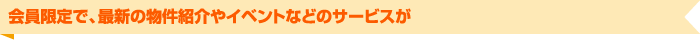 会員限定で、最新の物件紹介やイベントなどのサービスが