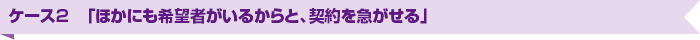 ケース2　「ほかにも希望者がいるからと、契約を急がせる」