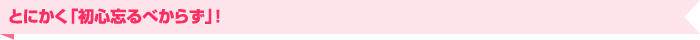 とにかく「初心忘るべからず」！