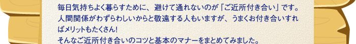 毎日気持ちよく暮らすために、避けて通れないのが「ご近所付き合い」です。人間関係がわずらわしいからと敬遠する人もいますが、うまくお付き合いすればメリットもたくさん！そんなご近所付き合いのコツと基本のマナーをまとめてみました。