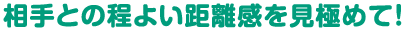 相手との程よい距離感を見極めて！