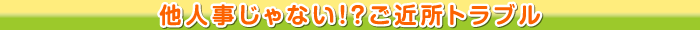 他人事じゃない!?ご近所トラブル