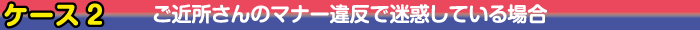 ケース2　ご近所さんのマナー違反で迷惑している場合
