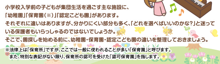 小学校入学前の子どもが集団生活を過ごす主な施設に、「幼稚園」「保育園（※）」「認定こども園」があります。それぞれに違いはありますが、分かりにくい部分も多く、「どれを選べばいいのかな？」と迷っている保護者もいらっしゃるのではないでしょうか。そこで、園探しを始める前に、幼稚園・保育園・認定こども園の違いを整理しておきましょう。※法律上は「保育所」ですが、ここでは一般に使われることが多い「保育園」と呼びます。また、特別な表記がない限り、保育所の認可を受けた「認可保育園」を指します。