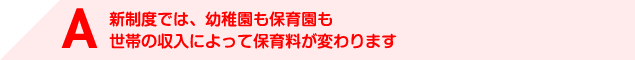 A 新制度では、幼稚園も保育園も世帯の収入によって保育料が変わります