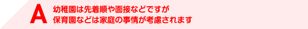 A 幼稚園は先着順や面接などですが保育園などは家庭の事情が考慮されます