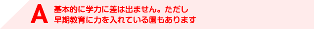 A 基本的に学力に差は出ません。ただし早期教育に力を入れている園もあります