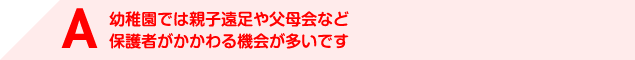 A 幼稚園では親子遠足や父母会など保護者がかかわる機会が多いです