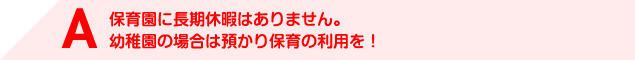 A 保育園に長期休暇はありません。幼稚園の場合は預かり保育の利用を！