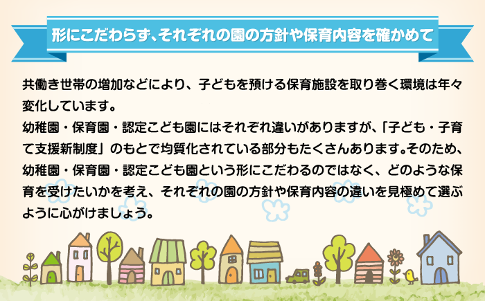 形にこだわらず、それぞれの園の方針や保育内容を確かめて 共働き世帯の増加などにより、子どもを預ける保育施設を取り巻く環境は年々変化しています。幼稚園・保育園・認定こども園にはそれぞれ違いがありますが、「子ども・子育て支援新制度」のもとで均質化されている部分もたくさんあります。そのため、幼稚園・保育園・認定こども園という形にこだわるのではなく、どのような保育を受けたいかを考え、それぞれの園の方針や保育内容の違いを見極めて選ぶように心がけましょう。