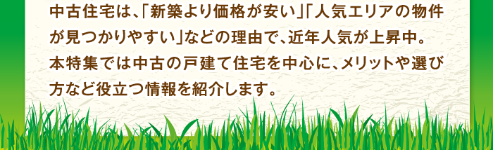 中古住宅は、「新築より価格が安い」「人気エリアの物件が見つかりやすい」などの理由で、近年人気が上昇中。本特集では中古の戸建て住宅を中心に、メリットや選び方など役立つ情報を紹介します。
