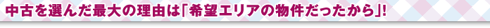 中古を選んだ最大の理由は「希望エリアの物件だったから」！