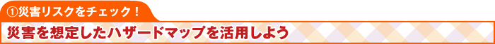 ①災害リスクをチェック！ 災害を想定したハザードマップを活用しよう