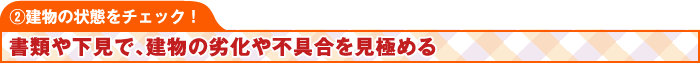 ②建物の状態をチェック！ 書類や下見で、建物の劣化や不具合を見極める