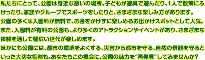 私たちにとって、公園は身近な憩いの場所。子どもが遊具で遊んだり、1人で散策にふけったり、家族やグループでスポーツをしたりと、さまざまな楽しみ方があります。公園の多くは入園料が無料で、お金をかけずに楽しめるお出かけスポットとして人気。また、入園料が有料の公園も、より多くのアトラクションやイベントがあり、さまざまな体験を通して幅広い世代が楽しめます。ほかにも公園には、都市の環境をよくする、災害から都市を守る、自然の景観を守るといった大切な役割も。あなたもこの機会に、公園の魅力を“再発見”してみませんか？