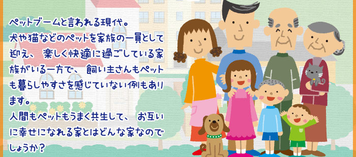 ペットブームと言われる現代。犬や猫などのペットを家族の一員として迎え、楽しく快適に過ごしている家族がいる一方で、飼い主さんもペットも暮らしやすさを感じていない例もあります。人間もペットもうまく共生して、お互いに幸せになれる家とはどんな家なのでしょうか？