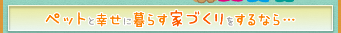 ペットと幸せに暮らす家づくりをするなら…