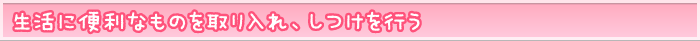 生活に便利なものを取り入れ、しつけを行う