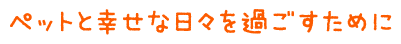 ペットと幸せな日々を過ごすために