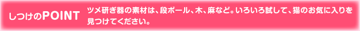 しつけのPOINT ツメ研ぎ器の素材は、段ボール、木、麻など。いろいろ試して、猫のお気に入りを見つけてください。