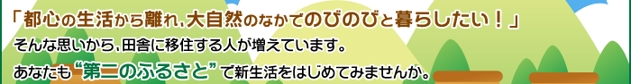 「都心の生活から離れ、大自然のなかでのびのびと暮らしたい！」そんな思いから、田舎に移住する人が増えています。あなたも“第二のふるさと”で新生活をはじめてみませんか