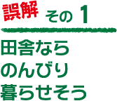誤解その１「田舎ならのんびり暮らせそう…」