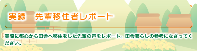 実録　先輩移住者レポート　実際に都心から田舎へ移住をした先輩の声をレポート。田舎暮らしの参考になさってください。