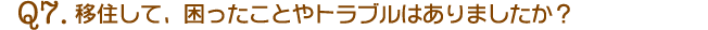 Q7.移住して、困ったことやトラブルはありましたか？