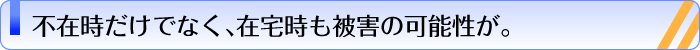 不在時だけでなく、在宅時も被害の可能性が。