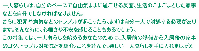 一人暮らしは、自分のペースで自由気ままに過ごせる反面、生活のこまごまとした家事などを自分でしなければなりません。さらに犯罪や病気などのトラブルが起こったら、まずは自分一人で対処する必要があります。そんな時に、心細さや不安を感じることもあるでしょう。この特集では、一人暮らしを始めるあなたのために、入居前の準備から入居後の家事のコツ、トラブル対策などを紹介。これを読んで、楽しい一人暮らしを手に入れましょう！