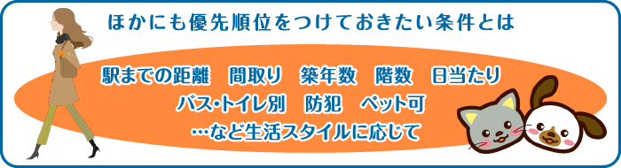 ほかにも優先順位をつけておきたい条件とは 駅までの距離 間取り 築年数 階数 日当たり バス・トイレ別 防犯 ペット可 …など生活スタイルに応じて