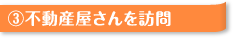 ③不動産屋さんを訪問