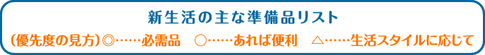 新生活の主な準備品リスト （優先度の見方） ◎……必需品 ○……あれば便利 △……生活スタイルに応じて