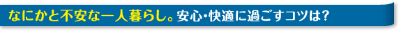 なにかと不安な一人暮らし。安心・快適に過ごすコツは？