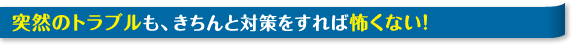 突然のトラブルも、きちんと対策をすれば怖くない！