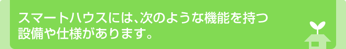 スマートハウスには､次のような機能を持つ設備や仕様があります｡