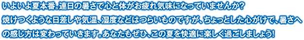 いよいよ夏本番。連日の暑さで心と体がお疲れ気味になっていませんか？焼けつくような日差しや気温、湿度などはつらいものですが、ちょっとした心がけで、暑さへの感じ方は変わっていきます。あなたもぜひ、この夏を快適に楽しく過ごしましょう！