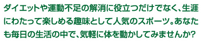 ダイエットや運動不足の解消に役立つだけでなく、生涯にわたって楽しめる趣味として人気のスポーツ。あなたも毎日の生活の中で、気軽に体を動かしてみませんか？