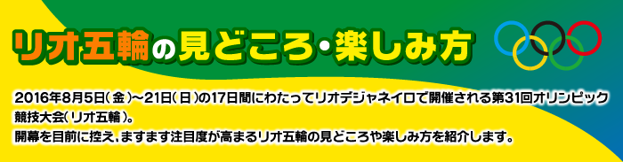 リオ五輪の見どころ・楽しみ方　2016年8月5日（金）～21日（日）の17日間にわたってリオデジャネイロで開催される第31回オリンピック競技大会（リオ五輪）。開幕を目前に控え、ますます注目度が高まるリオ五輪の見どころや楽しみ方を紹介します。