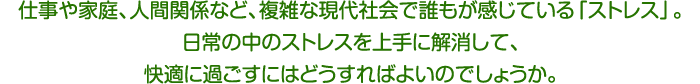 仕事や家庭、人間関係など、複雑な現代社会で誰もが感じている「ストレス」。日常の中のストレスを上手に解消して、快適に過ごすにはどうすればよいのでしょうか。