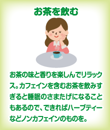 お茶を飲む　お茶の味と香りを楽しんでリラックス。カフェインを含むお茶を飲みすぎると睡眠のさまたげになることもあるので、できればハーブティーなどノンカフェインのものを。