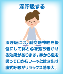 深呼吸する　深呼吸には、副交感神経を優位にして体と心を落ち着かせる効果があります。鼻から息を吸って口からフーッと吐き出す腹式呼吸がリラックス効果大。