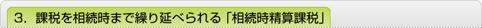 3．課税を相続時まで繰り延べられる「相続時精算課税」