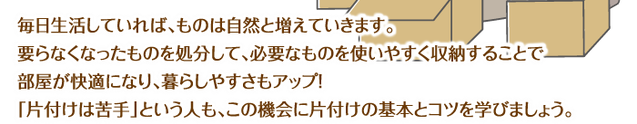 毎日生活していれば、ものは自然と増えていきます。要らなくなったものを処分して、必要なものを使いやすく収納することで部屋が快適になり、暮らしやすさもアップ！「片付けは苦手」という人も、この機会に片付けの基本とコツを学びましょう。