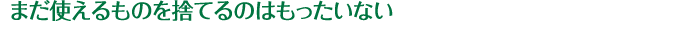 まだ使えるものを捨てるのはもったいない