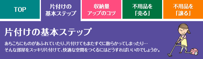 片付けの基本ステップ あちこちにものがあふれていたり、片付けてもまたすぐに散らかってしまったり…そんな部屋をスッキリ片付けて、快適な空間をつくるにはどうすればいいのでしょうか。