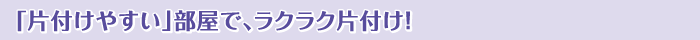 「片付けやすい」部屋で、ラクラク片付け！