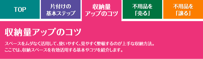 収納量アップのコツ スペースをムダなく活用して、使いやすく、見やすく整頓するのが上手な収納方法。ここでは、収納スペースを有効活用する基本やコツを紹介します。