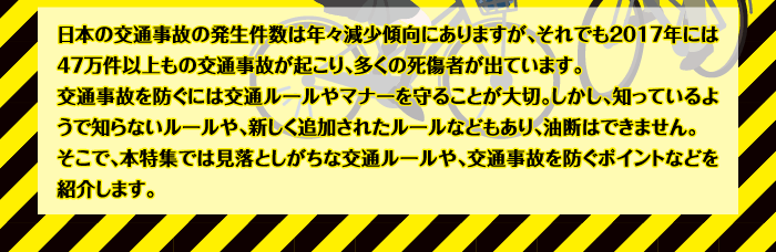 日本の交通事故の発生件数は年々減少傾向にありますが、それでも2017年には47万件以上もの交通事故が起こり、多くの死傷者が出ています。交通事故を防ぐには交通ルールやマナーを守ることが大切。しかし、知っているようで知らないルールや、新しく追加されたルールなどもあり、油断はできません。そこで、本特集では見落としがちな交通ルールや、交通事故を防ぐポイントなどを紹介します。